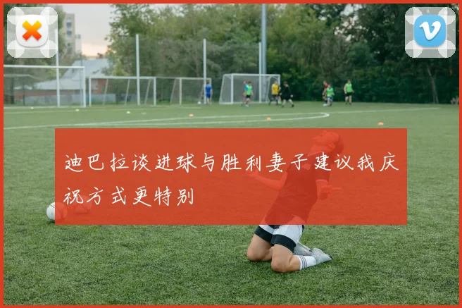 迪巴拉谈进球与胜利妻子建议我庆祝方式更特别
