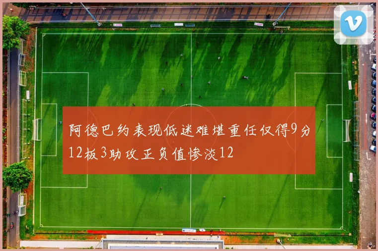 阿德巴约表现低迷难堪重任仅得9分12板3助攻正负值惨淡12