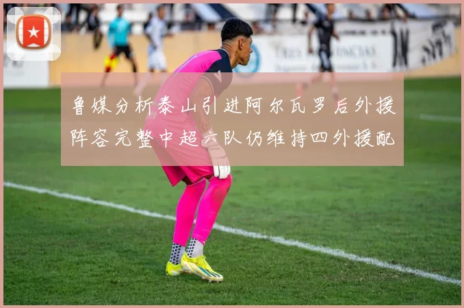 鲁媒分析泰山引进阿尔瓦罗后外援阵容完整中超六队仍维持四外援配置