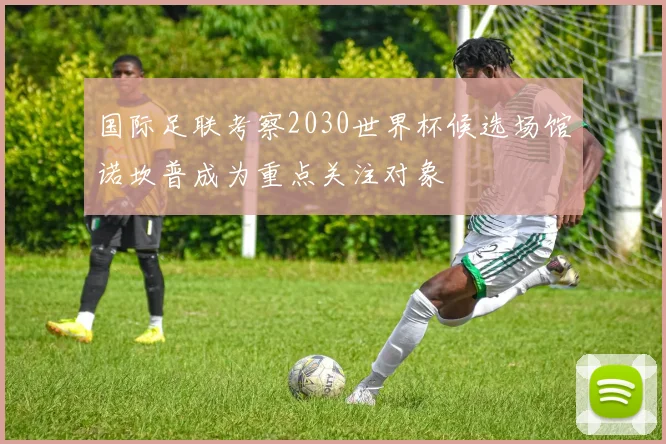 国际足联考察2030世界杯候选场馆诺坎普成为重点关注对象