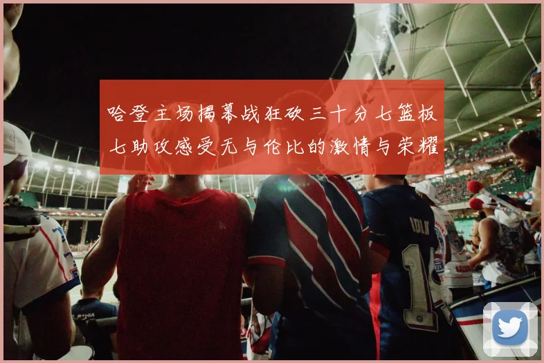 哈登主场揭幕战狂砍三十分七篮板七助攻感受无与伦比的激情与荣耀