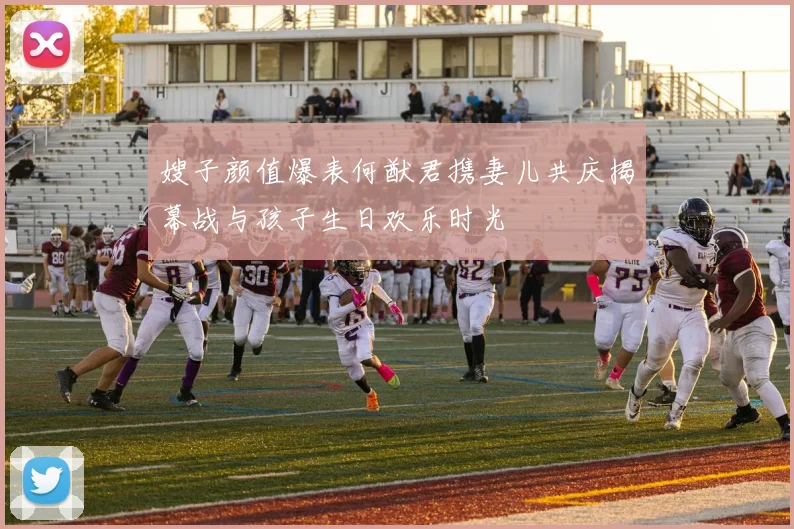 嫂子颜值爆表何猷君携妻儿共庆揭幕战与孩子生日欢乐时光