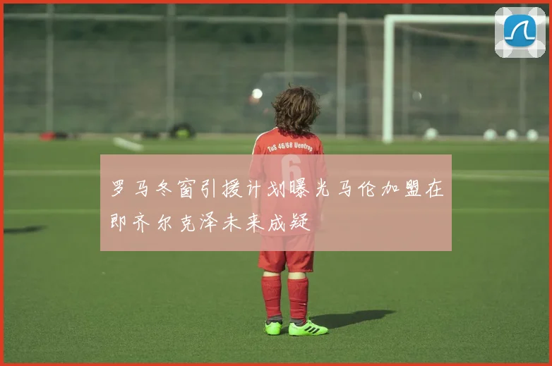 罗马冬窗引援计划曝光马伦加盟在即齐尔克泽未来成疑