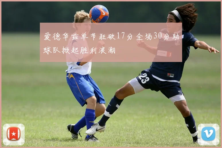 爱德华兹单节狂砍17分全场30分助球队掀起胜利浪潮