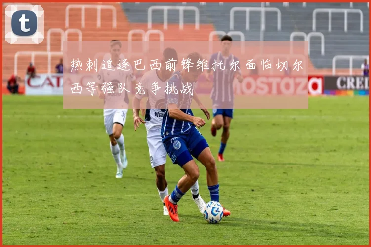 热刺追逐巴西前锋维托尔面临切尔西等强队竞争挑战