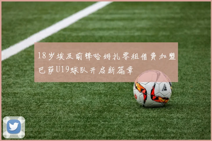 18岁埃及前锋哈姆扎零租借费加盟巴萨U19球队开启新篇章