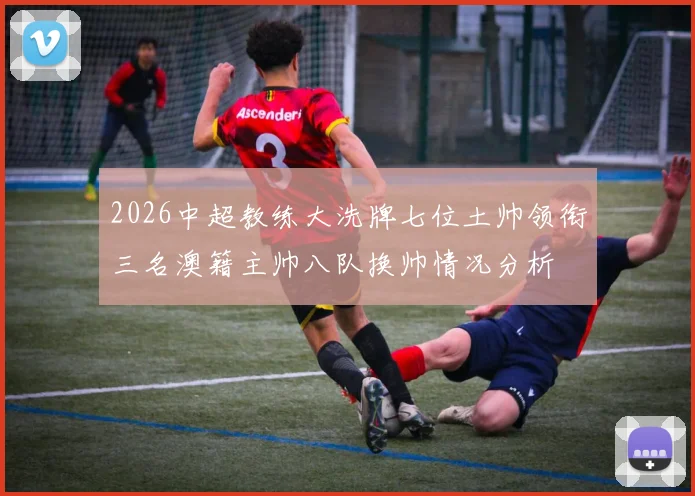 2026中超教练大洗牌七位土帅领衔三名澳籍主帅八队换帅情况分析