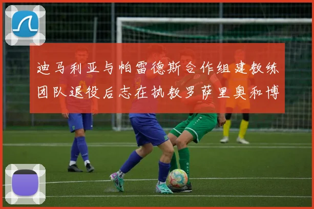 迪马利亚与帕雷德斯合作组建教练团队退役后志在执教罗萨里奥和博卡