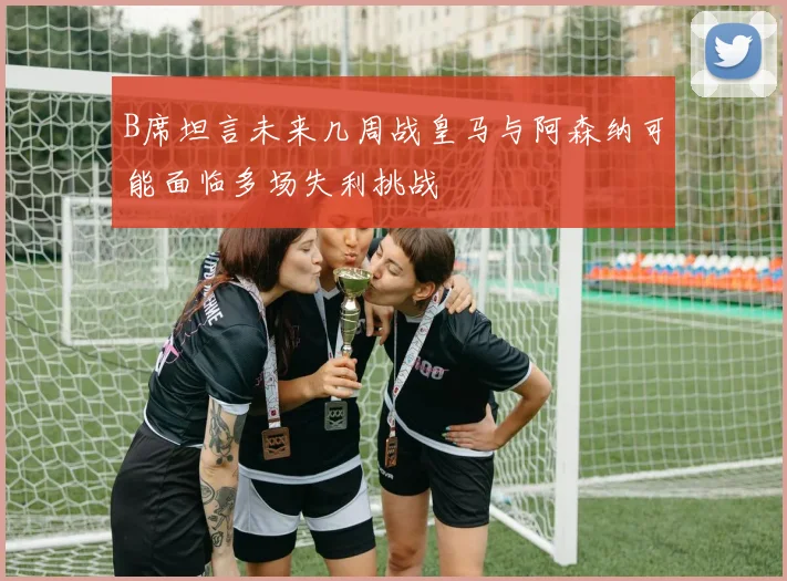 B席坦言未来几周战皇马与阿森纳可能面临多场失利挑战