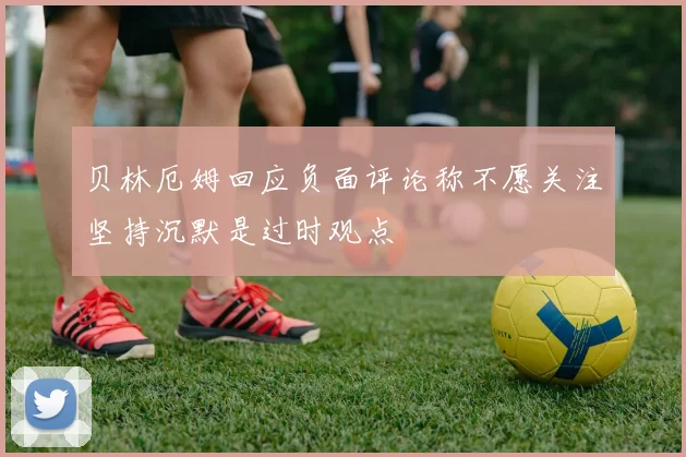 贝林厄姆回应负面评论称不愿关注坚持沉默是过时观点