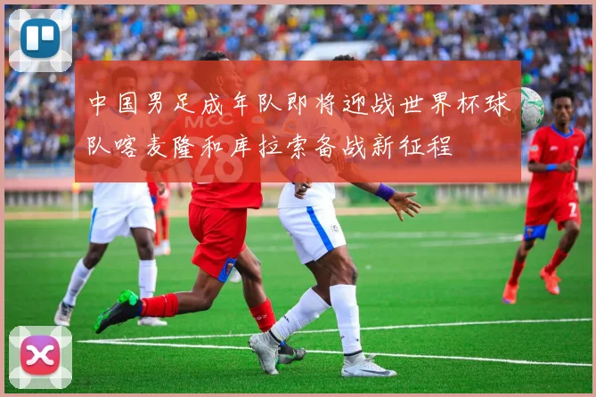 中国男足成年队即将迎战世界杯球队喀麦隆和库拉索备战新征程