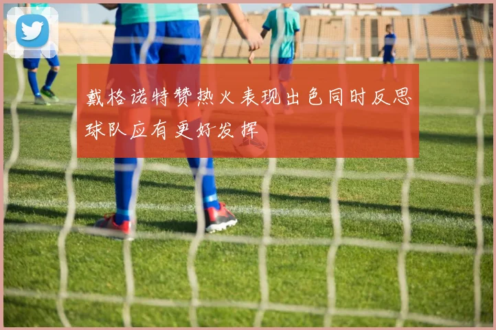 戴格诺特赞热火表现出色同时反思球队应有更好发挥