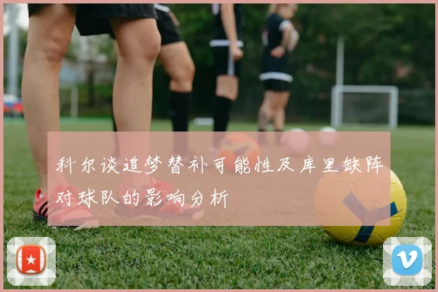 科尔谈追梦替补可能性及库里缺阵对球队的影响分析
