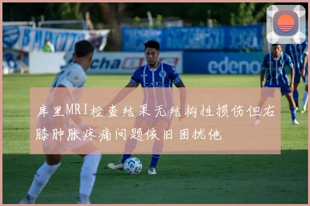 库里MRI检查结果无结构性损伤但右膝肿胀疼痛问题依旧困扰他