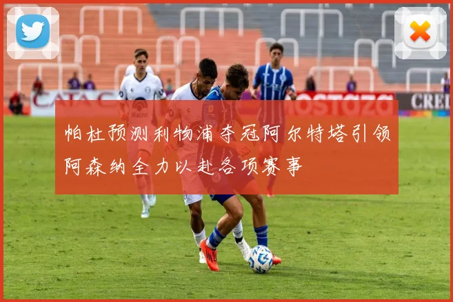 帕杜预测利物浦夺冠阿尔特塔引领阿森纳全力以赴各项赛事