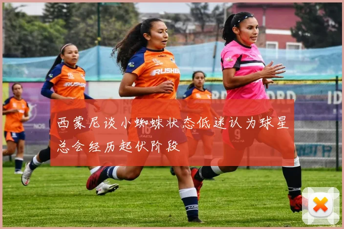 西蒙尼谈小蜘蛛状态低迷认为球星总会经历起伏阶段