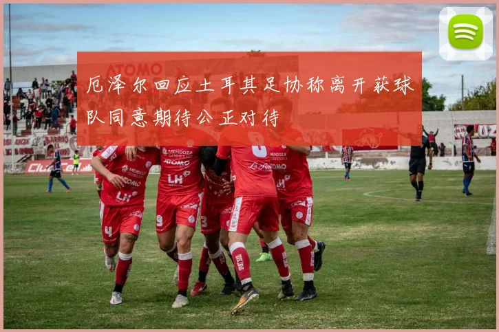 厄泽尔回应土耳其足协称离开获球队同意期待公正对待