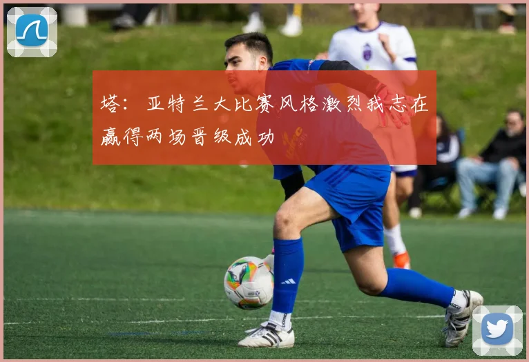 塔：亚特兰大比赛风格激烈我志在赢得两场晋级成功
