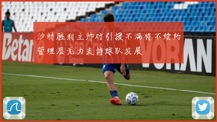 沙特胜利主帅对引援不满将不续约管理层无力支持球队发展