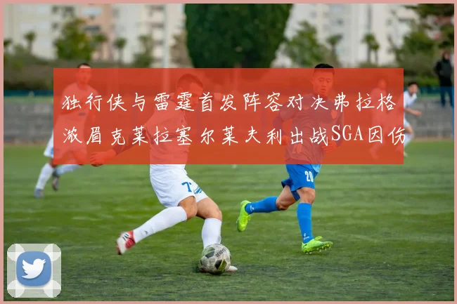 独行侠与雷霆首发阵容对决弗拉格浓眉克莱拉塞尔莱夫利出战SGA因伤缺席