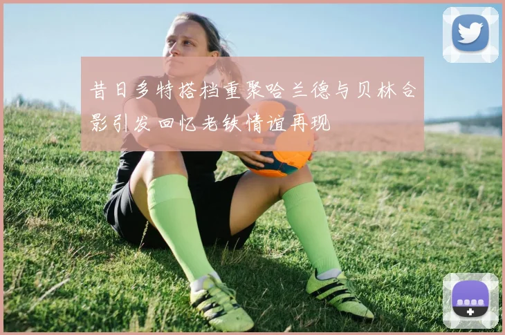 昔日多特搭档重聚哈兰德与贝林合影引发回忆老铁情谊再现