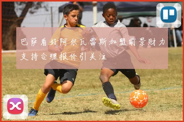 巴萨看好阿尔瓦雷斯加盟前景财力支持合理报价引关注