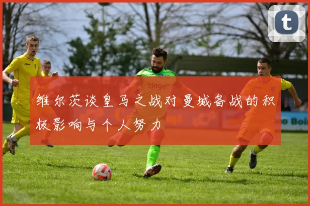 维尔茨谈皇马之战对曼城备战的积极影响与个人努力