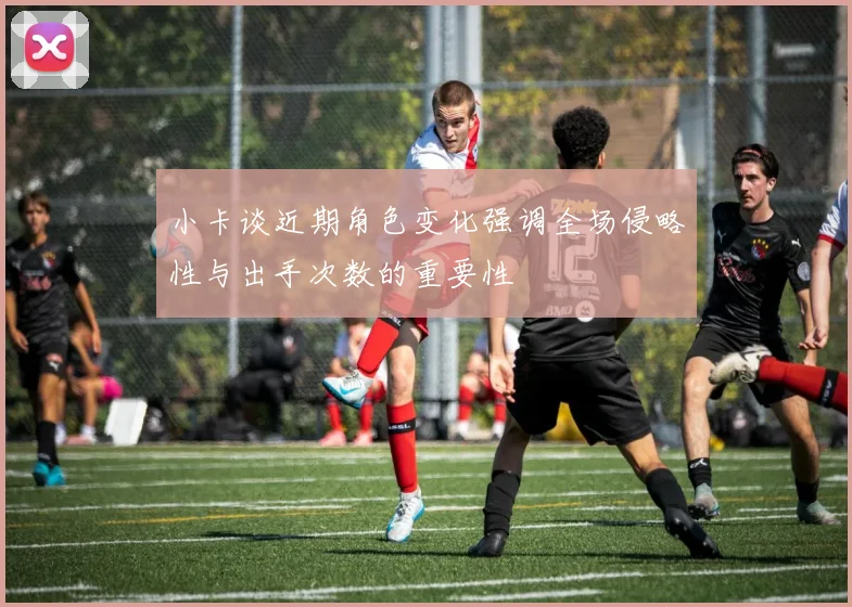 小卡谈近期角色变化强调全场侵略性与出手次数的重要性