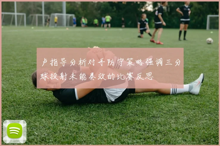 卢指导分析对手防守策略强调三分球投射未能奏效的比赛反思