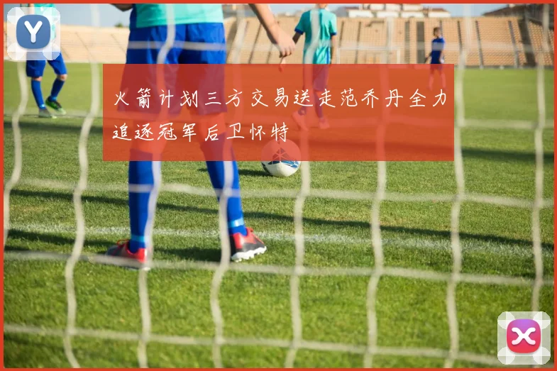 火箭计划三方交易送走范乔丹全力追逐冠军后卫怀特