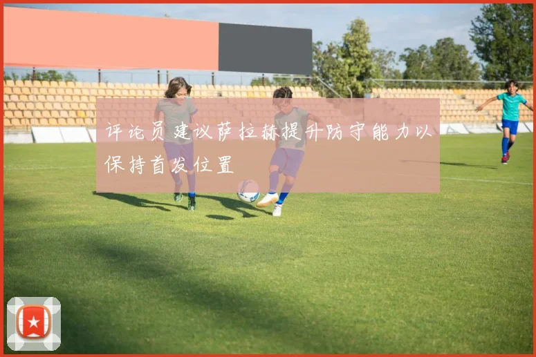 评论员建议萨拉赫提升防守能力以保持首发位置