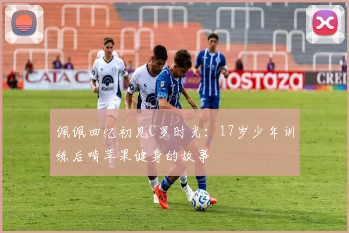 佩佩回忆初见C罗时光：17岁少年训练后啃苹果健身的故事