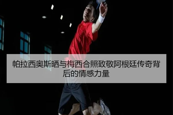 帕拉西奥斯晒与梅西合照致敬阿根廷传奇背后的情感力量 | LDSPORTS