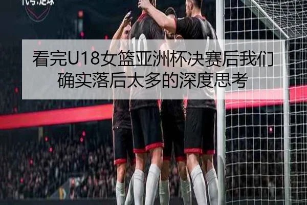 看完U18女篮亚洲杯决赛后我们确实落后太多的深度思考 | LDSPORTS